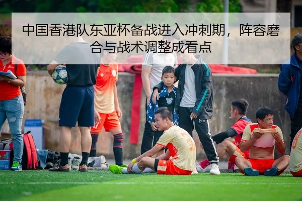 中国香港队东亚杯备战进入冲刺期，阵容磨合与战术调整成看点